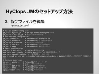 HyClops JMのセットアップ方法 
3. 設定ファイルを編集 
hyclops_jm.conf 
# HyClops JobMonitoring user 
jm_user = hyclops_jm # HyClops JobMonitoring用OSユーザ 
jm_passwd = hyclops_jm # 上記ユーザのパスワード 
# JobScheduler configuration 
js_id = scheduler # JobSchedulerのscheduler id 
js_user = scheduler # JobSchedulerのインストールユーザ 
js_passwd = scheduler # 上記ユーザのパスワード 
js_host = 127.0.0.1 # JobSchedulerの実行ホストのIP 
js_port = 4444 # JobSchedulerの待ち受けポート 
# Zabbix configuration 
zbx_host = 127.0.0.1 # Zabbixの実行ホストのIP 
zbx_login_user = Admin # Zabbix Web UIにログイン可能な管理者ユーザ 
zbx_login_passwd = zabbix # 上記管理者ユーザのパスワード 
zbx_external_scripts_dir = /usr/lib/zabbix/externalscripts # Zabbixの外部チェック用スクリプトの格納ディレ 
クトリ 
# Database super user 
db_user = postgres # PostgreSQLのスーパーユーザ 
db_passwd = # 上記ユーザのパスワード 
db_host = 127.0.0.1 # PostgreSQL実行ホストのIP 
db_port = 5432 # PostgreSQLの待ち受けポート 
pgsql_version = 9.3 # PostgreSQLのバージョン 
 
