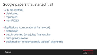 Google papers that started it all
• GFS (ﬁle system)
•  distributed
•  replicated
•  non-POSIX"

• MapReduce (computational framework)
•  distributed
•  batch-oriented (long jobs; ﬁnal results)
•  data-gravity aware
•  designed for “embarrassingly parallel” algorithms 
 
