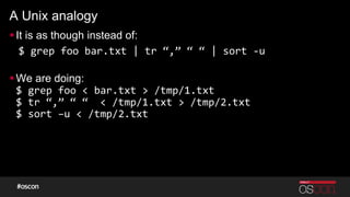 A Unix analogy
§ It is as though instead of:
$	
  grep	
  foo	
  bar.txt	
  |	
  tr	
  “,”	
  “	
  “	
  |	
  sort	
  -­‐u	
  
	
  
§ We are doing:
$	
  grep	
  foo	
  <	
  bar.txt	
  >	
  /tmp/1.txt	
  
$	
  tr	
  “,”	
  “	
  “	
  	
  <	
  /tmp/1.txt	
  >	
  /tmp/2.txt	
  
$	
  sort	
  –u	
  <	
  /tmp/2.txt	
  
 