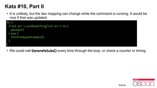 Kata #10, Part II
! It is unlikely, but the dev mapping can change while the command is running. It would be
nice if that was updated.
!
!
!
!
!
! We could call GenerateSubs() every time through the loop, or check a counter or timing.
for {

if buf, err := out.ReadString('n'); err != nil {

panic(err)

} else {

fmt.Print(substitute(buf))

}

}
 