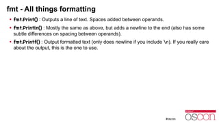 fmt - All things formatting
! fmt.Print() : Outputs a line of text. Spaces added between operands.
! fmt.Println() : Mostly the same as above, but adds a newline to the end (also has some
subtle differences on spacing between operands).
! fmt.Printf() : Output formatted text (only does newline if you include n). If you really care
about the output, this is the one to use.
 