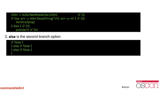 !
!
!
!
3. else is the second branch option
Additional if can be chainedif false {

} else if false {

} else if false {

}
stdin := buﬁo.NewReader(os.Stdin) // (1)

if line, err := stdin.ReadString(‘n’); err == nil { // (2)

fmt.Print(line)

} else { // (3)

panic(err) // (4)
command/stdin1
 