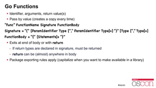 Go Functions
! Identifier, arguments, return value(s)
! Pass by value (creates a copy every time)
“func” FunctionName Signature FunctionBody

Signature = “(“ [ParamIdentiﬁer Type [“,” ParamIdentiﬁer Type]+] “)” [Type [“,” Type]+]

FunctionBody = “{“ [Statements]+ “}”

! Exits at end of body or with return
- If return types are declared in signature, must be returned
- return can be (almost) anywhere in body
! Package exporting rules apply (capitalize when you want to make available in a library)
 