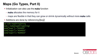 Maps (Go Types, Part II)
! Initialization can also use the make function
- make allocates the memory for it
- maps are flexible in that they can grow or shrink dynamically without more make calls
! Additions are done by referencing [key]
var subs map[string]string

subs = make(map[string]string)

subs[“loop1 “] = “ASM001”

subs[“loop2 “] = “ASM002”

subs[“loop3 “] = “ASM003”

…
 