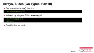 Arrays, Slices (Go Types, Part III)
! Get size with the len() function
!
! Indexed by integers 0 thru len(array)-1
!
!
! Outside that == panic
fmt.Println(a[1]) // 0

a[1] = 42
fmt.Println(len(a)) // 10
 