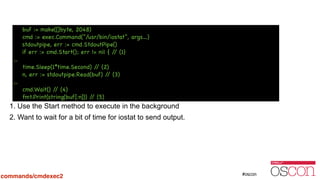 !
!
!
!
!
!
!
1. Use the Start method to execute in the background
2. Want to wait for a bit of time for iostat to send output.
buf := make([]byte, 2048)

cmd := exec.Command(“/usr/bin/iostat“, args…)

stdoutpipe, err := cmd.StdoutPipe()

if err := cmd.Start(); err != nil { // (1)

…

time.Sleep(1*time.Second) // (2)

n, err := stdoutpipe.Read(buf) // (3)

…

cmd.Wait() // (4)

fmt.Print(string(buf[:n])) // (5)
commands/cmdexec2
 