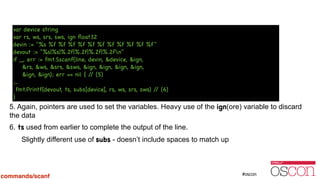 !
!
!
!
!
!
!
5. Again, pointers are used to set the variables. Heavy use of the ign(ore) variable to discard
the data
6. ts used from earlier to complete the output of the line.
Slightly different use of subs - doesn’t include spaces to match up
var device string

var rs, ws, srs, sws, ign ﬂoat32

devin := "%s %f %f %f %f %f %f %f %f %f %f %f"

devout := "%s|%s|%.2f|%.2f|%.2f|%.2fn"

if _, err := fmt.Sscanf(line, devin, &device, &ign, 

&rs, &ws, &srs, &sws, &ign, &ign, &ign, &ign,

&ign, &ign); err == nil { // (5)

…

fmt.Printf(devout, ts, subs[device], rs, ws, srs, sws) // (6)

}
commands/scanf
 