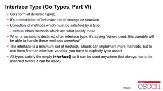 Interface Type (Go Types, Part VI)
! Go’s form of dynamic typing
! It’s a description of behavior, not of storage or structure
! Collection of methods which must be satisfied by a type
- versus struct methods which are what satisfy these
! When a variable is declared of an interface type, it’s saying “where used, this variable will
be able to handle these methods somehow”
! The interface is a minimum set of methods. structs can implement more methods, but to
use them from an interface variable, you have to explicitly type assert
! All types satisfy the empty interface{} so it can be used anywhere (but always has to be
asserted before it can be used)
 