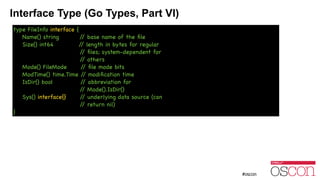 Interface Type (Go Types, Part VI)
type FileInfo interface {

Name() string // base name of the ﬁle

Size() int64 // length in bytes for regular

// ﬁles; system-dependent for

// others

Mode() FileMode // ﬁle mode bits

ModTime() time.Time // modiﬁcation time

IsDir() bool // abbreviation for

// Mode().IsDir()

Sys() interface{} // underlying data source (can

// return nil)

}
 
