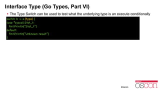 Interface Type (Go Types, Part VI)
! The Type Switch can be used to test what the underlying type is an execute conditionally
switch b := a.(type) {

case *syscall.Stat_t:

fmt.Println(“Stat_t”)

default:

fmt.Println(“Unknown result”)

}
 