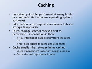 Caching
• Important principle, performed at many levels
in a computer (in hardware, operating system,
software)
• Information in use copied from slower to faster
storage temporarily
• Faster storage (cache) checked first to
determine if information is there
– If it is, information used directly from the cache
(fast)
– If not, data copied to cache and used there
• Cache smaller than storage being cached
– Cache management important design problem
– Cache size and replacement policy
 