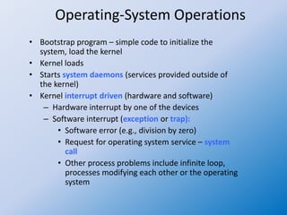Operating-System Operations
• Bootstrap program – simple code to initialize the
system, load the kernel
• Kernel loads
• Starts system daemons (services provided outside of
the kernel)
• Kernel interrupt driven (hardware and software)
– Hardware interrupt by one of the devices
– Software interrupt (exception or trap):
• Software error (e.g., division by zero)
• Request for operating system service – system
call
• Other process problems include infinite loop,
processes modifying each other or the operating
system
 