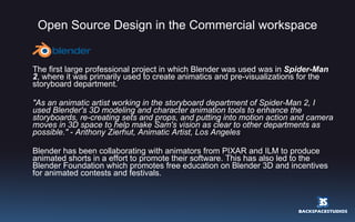 Open Source Design in the Commercial workspace The first large professional project in which Blender was used was in  Spider-Man 2 , where it was primarily used to create animatics and pre-visualizations for the storyboard department. &quot;As an animatic artist working in the storyboard department of Spider-Man 2, I used Blender's 3D modeling and character animation tools to enhance the storyboards, re-creating sets and props, and putting into motion action and camera moves in 3D space to help make Sam's vision as clear to other departments as possible.&quot;  -  Anthony Zierhut, Animatic Artist, Los Angeles Blender has been collaborating with animators from PIXAR and ILM to produce animated shorts in a effort to promote their software. This has also led to the Blender Foundation which promotes free education on Blender 3D and incentives for animated contests and festivals. 