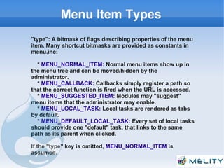 Menu Item Types
"type": A bitmask of flags describing properties of the menu
item. Many shortcut bitmasks are provided as constants in
menu.inc:

  * MENU_NORMAL_ITEM: Normal menu items show up in
the menu tree and can be moved/hidden by the
administrator.
  * MENU_CALLBACK: Callbacks simply register a path so
that the correct function is fired when the URL is accessed.
  * MENU_SUGGESTED_ITEM: Modules may "suggest"
menu items that the administrator may enable.
  * MENU_LOCAL_TASK: Local tasks are rendered as tabs
by default.
  * MENU_DEFAULT_LOCAL_TASK: Every set of local tasks
should provide one "default" task, that links to the same
path as its parent when clicked.

If the "type" key is omitted, MENU_NORMAL_ITEM is
assumed.
 