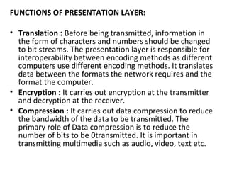 FUNCTIONS OF PRESENTATION LAYER:
• Translation : Before being transmitted, information in
the form of characters and numbers should be changed
to bit streams. The presentation layer is responsible for
interoperability between encoding methods as different
computers use different encoding methods. It translates
data between the formats the network requires and the
format the computer.
• Encryption : It carries out encryption at the transmitter
and decryption at the receiver.
• Compression : It carries out data compression to reduce
the bandwidth of the data to be transmitted. The
primary role of Data compression is to reduce the
number of bits to be 0transmitted. It is important in
transmitting multimedia such as audio, video, text etc.
 