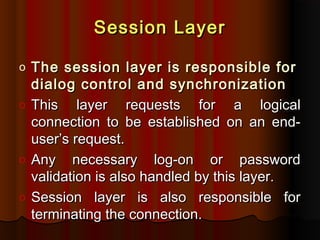 Session Layer
The session layer is responsible for
dialog control and synchronization
o This
layer requests for a logical
connection to be established on an enduser’s request.
o Any necessary log-on or password
validation is also handled by this layer.
o Session layer is also responsible for
terminating the connection.
o

 