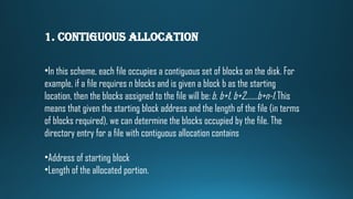 1. Contiguous Allocation
•In this scheme, each file occupies a contiguous set of blocks on the disk. For
example, if a file requires n blocks and is given a block b as the starting
location, then the blocks assigned to the file will be:b, b+1, b+2,……b+n-1.This
means that given the starting block address and the length of the file (in terms
of blocks required), we can determine the blocks occupied by the file. The
directory entry for a file with contiguous allocation contains
•Address of starting block
•Length of the allocated portion.
 