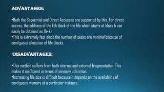 Advantages:
•Both the Sequential and Direct Accesses are supported by this. For direct
access, the address of the kth block of the file which starts at block b can
easily be obtained as (b+k).
•This is extremely fast since the number of seeks are minimal because of
contiguous allocation of file blocks.
•Disadvantages:
•This method suffers from both internal and external fragmentation. This
makes it inefficient in terms of memory utilization.
•Increasing file size is difficult because it depends on the availability of
contiguous memory at a particular instance.
 