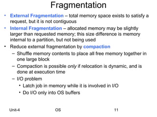 Fragmentation
• External Fragmentation – total memory space exists to satisfy a
  request, but it is not contiguous
• Internal Fragmentation – allocated memory may be slightly
  larger than requested memory; this size difference is memory
  internal to a partition, but not being used
• Reduce external fragmentation by compaction
   – Shuffle memory contents to place all free memory together in
      one large block
   – Compaction is possible only if relocation is dynamic, and is
      done at execution time
   – I/O problem
       • Latch job in memory while it is involved in I/O
       • Do I/O only into OS buffers


  Unit-4              OS                         11
 