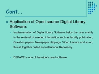 Cont..
   Application of Open source Digital Library
    Software:
       Implementation of Digital library Software helps the user mainly
        in the retrieval of needed information such as faculty publication,
        Question papers, Newspaper clippings, Video Lecture and so on,
        this all together called as Institutional Repository.


       DSPACE is one of the widely used software
 