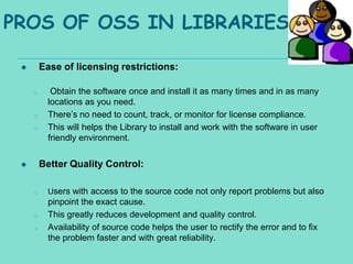 PROS OF OSS IN LIBRARIES

        Ease of licensing restrictions:

     o      Obtain the software once and install it as many times and in as many
           locations as you need.
     o     There’s no need to count, track, or monitor for license compliance.
     o     This will helps the Library to install and work with the software in user
           friendly environment.


        Better Quality Control:

     o     Users with access to the source code not only report problems but also
           pinpoint the exact cause.
     o     This greatly reduces development and quality control.
     o     Availability of source code helps the user to rectify the error and to fix
           the problem faster and with great reliability.
 