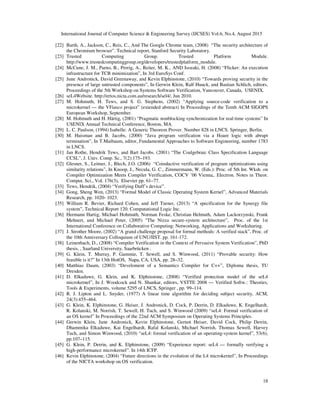 International Journal of Computer Science & Engineering Survey (IJCSES) Vol.6, No.4, August 2015
18
[22] Barth, A., Jackson, C., Reis, C., And The Google Chrome team, (2008) “The security architecture of
the Chromium browser”. Technical report, Stanford Security Laboratory.
[23] Trusted Computing Group. Trusted Platform Module.
http://www.trustedcomputinggroup.org/developers/trustedplatform_module.
[24] McCune, J. M., Parno, B., Perrig, A., Reiter, M. K., AND Isozaki, H. (2008) “Flicker: An execution
infrastructure for TCB minimization”, In 3rd EuroSys Conf.
[25] June Andronick, David Greenaway, and Kevin Elphinstone, (2010) “Towards proving security in the
presence of large untrusted components”, In Gerwin Klein, Ralf Huuck, and Bastian Schlich, editors,
Proceedings of the 5th Workshop on Systems Software Verification, Vancouver, Canada, USENIX.
[26] seL4Website. http://ertos.nicta.com.au/research/sel4/, Jun 2010.
[27] M. Hohmuth, H. Tews, and S. G. Stephens, (2002) “Applying source-code verification to a
microkernel — the VFiasco project” (extended abstract) In Proceedings of the Tenth ACM SIGOPS
European Workshop, September.
[28] M. Hohmuth and H. Härtig, (2001) “Pragmatic nonblocking synchronization for real-time systems” In
USENIX Annual Technical Conference, Boston, MA.
[29] L. C. Paulson, (1994) Isabelle: A Generic Theorem Prover. Number 828 in LNCS. Springer, Berlin.
[30] M. Huisman and B. Jacobs, (2000) “Java program verification via a Hoare logic with abrupt
termination”, In T.Maibaum, editor, Fundamental Approaches to Software Engineering, number 1783
in LNCS.
[31] Jan Rothe, Hendrik Tews, and Bart Jacobs. (2001) “The Coalgebraic Class Specification Language
CCSL”, J. Univ. Comp. Sc., 7(2):175–193.
[32] Glesner, S., Leitner, J., Blech, J.O. (2006) “Coinductive verification of program optimizations using
similarity relations”, In Knoop, J., Necula, G. C., Zimmermann, W. (Eds.): Proc. of 5th Int. Wksh. on
Compiler Optimization Meets Compiler Verification, COCV ’06 Vienna,. Electron. Notes in Theor.
Comput. Sci., Vol. 176(3), Elsevier pp. 61–77.
[33] Tews, Hendrik, (2004) “Verifying Duff’s device”.
[34] Gong, Sheng Wen, (2013) “Formal Model of Classic Operating System Kernel”, Advanced Materials
Research, pp. 1020- 1023.
[35] William R. Bevier, Richard Cohen, and Jeff Turner, (2013) “A specification for the Synergy file
system”, Technical Report 120. Computational Logic Inc.
[36] Hermann Hartig, Michael Hohmuth, Norman Feske, Christian Helmuth, Adam Lackorzynski, Frank
Mehnert, and Michael Peter, (2005) “The Nizza secure-system architecture”, Proc. of the 1st
International Conference on Collaborative Computing: Networking, Applications and Worksharing.
[37] J. Strother Moore, (2002) “A grand challenge proposal for formal methods: A verified stack”, Proc. of
the 10th Anniversary Colloquium of UNU/IIST. pp. 161-172.
[38] Leinenbach, D., (2008) “Compiler Verification in the Context of Pervasive System Verification”, PhD
thesis, , Saarland University, Saarbrücken .
[39] G. Klein, T. Murray, P. Gammie, T. Sewell, and S. Winwood, (2011) “Provable security: How
feasible is it?” In 13th HotOS, Napa, CA, USA, pp. 28–32.
[40] Matthias Daum, (2003) “Develoment of a Semantics Compiler for C++”, Diploma thesis, TU
Dresden.
[41] D. Elkaduwe, G. Klein, and K. Elphinstone, (2008) “Verified protection model of the seL4
microkernel”, In J. Woodcock and N. Shankar, editors, VSTTE 2008 — Verified Softw.: Theories,
Tools & Experiments, volume 5295 of LNCS, Springer , pp. 99–114.
[42] R. J. Lipton and L. Snyder, (1977) A linear time algorithm for deciding subject security, ACM,
24(3):455–464.
[43] G. Klein, K. Elphinstone, G. Heiser, J. Andronick, D. Cock, P. Derrin, D. Elkaduwe, K. Engelhardt,
R. Kolanski, M. Norrish, T. Sewell, H. Tuch, and S. Winwood (2009) “seL4: Formal verification of
an OS kernel” In Proceedings of the 22nd ACM Symposium on Operating Systems Principles.
[44] Gerwin Klein, June Andronick, Kevin Elphinstone, Gernot Heiser, David Cock, Philip Derrin,
Dhammika Elkaduwe, Kai Engelhardt, Rafal Kolanski, Michael Norrish, Thomas Sewell, Harvey
Tuch, and Simon Winwood, (2010) “seL4: formal verification of an operating-system kernel”, 53(6),
pp.107–115.
[45] G. Klein, P. Derrin, and K. Elphinstone, (2009) “Experience report: seL4 — formally verifying a
high-performance microkernel”. In 14th ICFP.
[46] Kevin Elphinstone, (2004) “Future directions in the evolution of the L4 microkernel”, In Proceedings
of the NICTA workshop on OS verification.
 