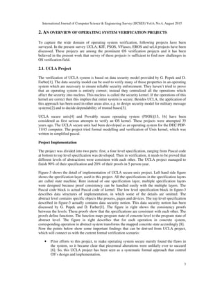 International Journal of Computer Science & Engineering Survey (IJCSES) Vol.6, No.4, August 2015
3
2. AN OVERVIEW OF OPERATING SYSTEM VERIFICATION PROJECTS
To capture the wide domain of operating system verification, following projects have been
surveyed. In the present survey UCLA, KIT, PSOS, VFiasco, EROS and seL4 projects have been
discussed. These projects are among the prominent OS verification projects and it has been
believed in the present work that survey of these projects is sufficient to find new challenges in
OS verification field.
2.1. UCLA Project
The verification of UCLA system is based on data security model provided by G. Popek and D.
Farber[1]. The data security model can be used to verify many of those properties in an operating
system which are necessary to ensure reliable security enforcement. They haven’t tried to prove
that an operating system is entirely correct; instead they centralized all the operations which
affect the security into nucleus. This nucleus is called the security kernel. If the operations of this
kernel are correct then this implies that entire system is secure. Besides UCLA, the application of
this approach has been used in other areas also, e.g. to design security model for military message
systems[2] and to decide dependability of trusted bases[3].
UCLA secure unix[4] and Provably secure operating system (PSOS)[15, 16] have been
considered as first serious attempts to verify an OS kernel. These projects were attempted 35
years ago. The UCLA secure unix had been developed as an operating system for the DEC PDP-
11/45 computer. The project tried formal modelling and verification of Unix kernel, which was
written in simplified pascal.
Project Implementation
The project was divided into two parts: first, a four level specification, ranging from Pascal code
at bottom to top level specification was developed. Then in verification, it needs to be proved that
different levels of abstractions were consistent with each other. The UCLA project managed to
finish 90% of their specification and 20% of their proofs in 5 person-year.
Figure-3 shows the detail of implementation of UCLA secure unix project. Left hand side figure
shows the specification layer, used in this project. All the specifications in the specification layers
are called state machine. Here instead of one specification layer, multiple specification layers
were designed because proof consistency can be handled easily with the multiple layers. The
Pascal code block is actual Pascal code of kernel. The low level specification block in figure-3
describes data structures of implementation, in which some of the details are omitted. The
abstract level contains specific objects like process, pages and devices. The top level specification
described in figure-3 actually contains data security notion. This data security notion has been
discussed by G. Popek and D. Farber[1]. The figure in right shows the consistency proofs
between the levels. These proofs show that the specifications are consistent with each other. The
proofs define functions. The function maps program state of concrete level to the program state of
abstract level. The figure in right describes that for each operation in concrete system,
corresponding operation in abstract system transforms the mapped concrete state accordingly [8].
Now the points below show some important findings that can be derived from UCLA project,
which will connect us with the current formal verification scenario:
• Prior efforts to this project, to make operating system secure merely found the flaws in
the system, so it became clear that piecemeal alterations were unlikely ever to succeed
[6]. So, this UCLA project has been seen as a systematic formal approach that control
OS’s design and implementation.
 