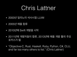 Chris Lattner
• 2000년 일리노이 석사시절 LLVM
• 2005년 애플 합류
• 2010년에 Swift 개발을 시작
• 2011년에 개발자들이 합류, 2013년에 애플 개발 툴의 주요
포커스가 됨
• “Objective-C, Rust, Haskell, Ruby, Python, C#, CLU,
and far too many others to list.” (Chris Lattner)
 