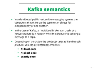 16
Kafka semantics
● In a distributed publish-subscribe messaging system, the
computers that make up the system can always fail
independently of one another.
● In the case of Kafka, an individual broker can crash, or a
network failure can happen while the producer is sending a
message to a topic.
● Depending on the action the producer takes to handle such
a failure, you can get different semantics:
● At-least-once
● At-most-once
● Exactly-once
 