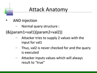 Attack Anatomy
• AND injection
– Normal query structure :
(&(param1=val1)(param2=val2))
– Attacker tries to supply 2 values with the
input for val1
– Thus, val2 is never checked for and the query
is executed
– Attacker inputs values which will always
result to “true”
 