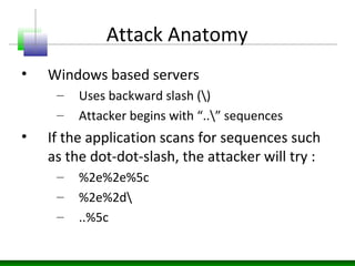 Attack Anatomy
• Windows based servers
– Uses backward slash ()
– Attacker begins with “..” sequences
• If the application scans for sequences such
as the dot-dot-slash, the attacker will try :
– %2e%2e%5c
– %2e%2d
– ..%5c
 