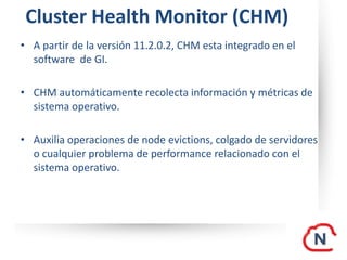 Cluster Health Monitor (CHM)
• A partir de la versión 11.2.0.2, CHM esta integrado en el
software de GI.
• CHM automáticamente recolecta información y métricas de
sistema operativo.
• Auxilia operaciones de node evictions, colgado de servidores
o cualquier problema de performance relacionado con el
sistema operativo.
 