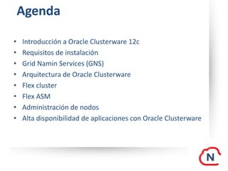 Agenda
• Introducción a Oracle Clusterware 12c
• Requisitos de instalación
• Grid Namin Services (GNS)
• Arquitectura de Oracle Clusterware
• Flex cluster
• Flex ASM
• Administración de nodos
• Alta disponibilidad de aplicaciones con Oracle Clusterware
 