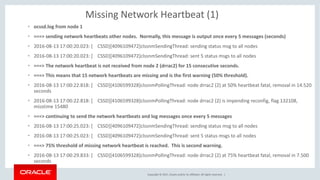Copyright	©	2017, Oracle	and/or	its	affiliates.	All	rights	reserved.		|
Missing	Network	Heartbeat	(1)
• ocssd.log	from	node	1
• ===>	sending	network	heartbeats	other	nodes.		Normally,	this	message	is	output	once	every	5	messages	(seconds)
• 2016-08-13	17:00:20.023:	[				CSSD][4096109472]clssnmSendingThread:	sending	status	msg to	all	nodes
• 2016-08-13	17:00:20.023:	[				CSSD][4096109472]clssnmSendingThread:	sent	5	status	msgs to	all	nodes
• ===>	The	network	heartbeat	is	not	received	from	node	2	(drrac2)	for	15	consecutive	seconds.		
• ===>	This	means	that	15	network	heartbeats	are	missing	and	is	the	first	warning	(50%	threshold).
• 2016-08-13	17:00:22.818:	[				CSSD][4106599328]clssnmPollingThread:	node	drrac2	(2)	at	50%	heartbeat	fatal,	removal	in	14.520	
seconds
• 2016-08-13	17:00:22.818:	[				CSSD][4106599328]clssnmPollingThread:	node	drrac2	(2)	is	impending	reconfig,	flag	132108,	
misstime 15480
• ===>	continuing	to	send	the	network	heartbeats	and	log	messages	once	every	5	messages
• 2016-08-13	17:00:25.023:	[				CSSD][4096109472]clssnmSendingThread:	sending	status	msg to	all	nodes
• 2016-08-13	17:00:25.023:	[				CSSD][4096109472]clssnmSendingThread:	sent	5	status	msgs to	all	nodes
• ===>	75%	threshold	of	missing	network	heartbeat	is	reached.		This	is	second	warning.
• 2016-08-13	17:00:29.833:	[				CSSD][4106599328]clssnmPollingThread:	node	drrac2	(2)	at	75%	heartbeat	fatal,	removal	in	7.500	
seconds
 