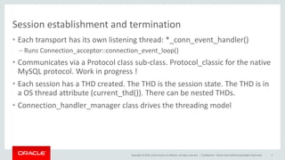 Copyright © 2016, Oracle and/or its affiliates. All rights reserved. |
Session establishment and termination
• Each transport has its own listening thread: *_conn_event_handler()
– Runs Connection_acceptor::connection_event_loop()
• Communicates via a Protocol class sub-class. Protocol_classic for the native
MySQL protocol. Work in progress !
• Each session has a THD created. The THD is the session state. The THD is in
a OS thread attribute (current_thd()). There can be nested THDs.
• Connection_handler_manager class drives the threading model
Confidential – Oracle Internal/Restricted/Highly Restricted 5
 