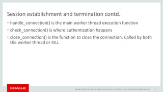 Copyright © 2016, Oracle and/or its affiliates. All rights reserved. |
Session establishment and termination contd.
• handle_connection() is the main worker thread execution function
• check_connection() is where authentication happens
• close_connection() is the function to close the connection. Called by both
the worker thread or KILL
Confidential – Oracle Internal/Restricted/Highly Restricted 6
 