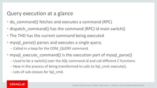 Copyright © 2016, Oracle and/or its affiliates. All rights reserved. |
Query execution at a glance
• do_command() fetches and executes a command (RPC)
• dispatch_command() has the command (RPC) id main switch()
• The THD has the current command being executed
• mysql_parse() parses and executes a single query.
– Called in a loop for the COM_QUERY command
• mysql_execute_command() is the execution part of mysql_parse()
– Used to be a switch() over the SQL command id and call different C functions
– Now in the process of being transformed to calls to Sql_cmd::execute().
– Lots of sub-classes for Sql_cmd.
Confidential – Oracle Internal/Restricted/Highly Restricted 7
 