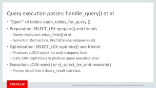 Copyright © 2016, Oracle and/or its affiliates. All rights reserved. |
Query execution passes: handle_query() et al
• “Open” all tables: open_tables_for_query ()
• Preparation: SELECT_LEX::prepare() and friends
– Name resolution: setup_fields() et al
– Some transformations, like flattening subqueries etc
• Optimization: SELECT_LEX::optimize() and friends
– Produces a JOIN object for each subquery level
– Calls JOIN::optimize() to produce query execution plan
• Execution: JOIN::exec() or st_select_lex_unit::execute()
– Pumps result into a Query_result sub-class.
Confidential – Oracle Internal/Restricted/Highly Restricted 9
 