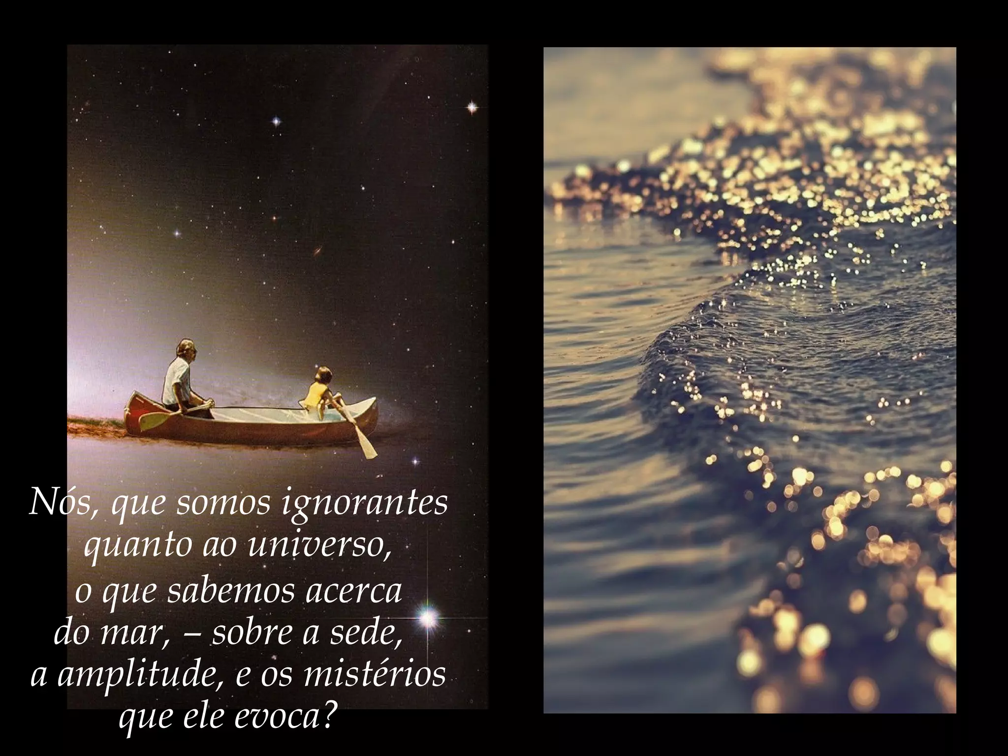 Nós, que somos ignorantes
quanto ao universo,
o que sabemos acerca
do mar, – sobre a sede,
a amplitude, e os mistérios
que ele evoca?
 