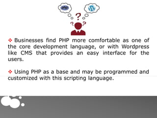  Businesses find PHP more comfortable as one of
the core development language, or with Wordpress
like CMS that provides an easy interface for the
users.
 Using PHP as a base and may be programmed and
customized with this scripting language.
 
