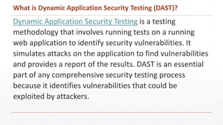 What is Dynamic Application Security Testing (DAST)?
Dynamic Application Security Testing is a testing
methodology that involves running tests on a running
web application to identify security vulnerabilities. It
simulates attacks on the application to find vulnerabilities
and provides a report of the results. DAST is an essential
part of any comprehensive security testing process
because it identifies vulnerabilities that could be
exploited by attackers.
 