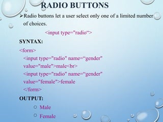 RADIO BUTTONS
Radio buttons let a user select only one of a limited number
of choices.
<input type="radio“>
SYNTAX:
<form>
<input type="radio" name=“gender"
value="male">male<br>
<input type="radio" name=“gender"
value="female">female
</form>
OUTPUT:
Male
Female
 