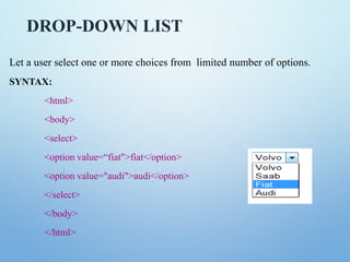 DROP-DOWN LIST
Let a user select one or more choices from limited number of options.
SYNTAX:
<html>
<body>
<select>
<option value=“fiat">fiat</option>
<option value="audi">audi</option>
</select>
</body>
</html>
 