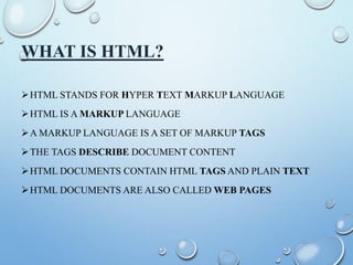WHAT IS HTML?
HTML STANDS FOR HYPER TEXT MARKUP LANGUAGE
HTML IS A MARKUP LANGUAGE
A MARKUP LANGUAGE IS A SET OF MARKUP TAGS
THE TAGS DESCRIBE DOCUMENT CONTENT
HTML DOCUMENTS CONTAIN HTML TAGS AND PLAIN TEXT
HTML DOCUMENTS ARE ALSO CALLED WEB PAGES
 