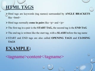 HTML TAGS
Html tags are keywords (tag names) surrounded by ANGLE BRACKETS
like <html>
Html tags normally come in pairs like <p> and </p>
The first tag in a pair is the START TAG, the second tag is the END TAG
The end tag is written like the start tag, with a SLASH before the tag name
START and END tags are also called OPENING TAGS and CLOSING
TAGS
EXAMPLE:
<tagname>content</tagname>
 