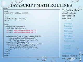 JAVASCRIPT MATH ROUTINES
<html>
<!–- COMP519 js04.html 08.10.10 -->
<head>
<title>Random Dice Rolls</title>
</head>
<body>
<div style="text-align:center">
<script type="text/javascript">
var roll1 = Math.floor(Math.random()*6) + 1;
var roll2 = Math.floor(Math.random()*6) + 1;
document.write("<img src='http://www.csc.liv.ac.uk/"+
"~martin/teaching/comp519/Images/die" +
roll1 + ".gif‘ alt=‘dice showing ‘ + roll1 />");
document.write("&nbsp;&nbsp;");
document.write("<img src='http://www.csc.liv.ac.uk/"+
"~martin/teaching/comp519/Images/die" +
roll2 + ".gif‘ alt=‘dice showing ‘ + roll2 />");
</script>
</div>
</body>
</html>
The built-in Math
object contains
functions and
constants
Math.sqrt
Math.pow
Math.abs
Math.max
Math.min
Math.floor
Math.ceil
Math.round
Math.PI
Math.E
Math.random
function returns a
real number in [0..1)
 