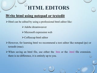 HTML EDITORS
Write html using notepad or textedit
Html can be edited by using a professional html editor like:
Adobe dreamweaver
Microsoft expression web
Coffeecup html editor
However, for learning html we recommend a text editor like notepad (pc) or
textedit (mac).
When saving an html file, use either the .htm or the .html file extension.
there is no difference, it is entirely up to you.
 