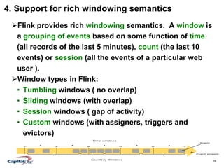 29
4. Support for rich windowing semantics
Flink provides rich windowing semantics. A window is
a grouping of events based on some function of time
(all records of the last 5 minutes), count (the last 10
events) or session (all the events of a particular web
user ).
Window types in Flink:
• Tumbling windows ( no overlap)
• Sliding windows (with overlap)
• Session windows ( gap of activity)
• Custom windows (with assigners, triggers and
evictors)
 