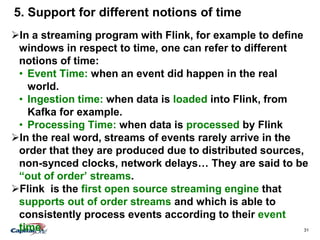 31
5. Support for different notions of time
In a streaming program with Flink, for example to define
windows in respect to time, one can refer to different
notions of time:
• Event Time: when an event did happen in the real
world.
• Ingestion time: when data is loaded into Flink, from
Kafka for example.
• Processing Time: when data is processed by Flink
In the real word, streams of events rarely arrive in the
order that they are produced due to distributed sources,
non-synced clocks, network delays… They are said to be
“out of order’ streams.
Flink is the first open source streaming engine that
supports out of order streams and which is able to
consistently process events according to their event
time.
 