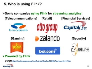 50
5. Who is using Flink? . Who is using Apache
Flink?
Some companies using Flink for streaming analytics:
[Telecommunications] [Retail] [Financial Services]
Gaming Security
[Gaming] [Security]
Powered by Flink
pagehttps://cwiki.apache.org/confluence/display/FLINK/Powered+by+Flink
 